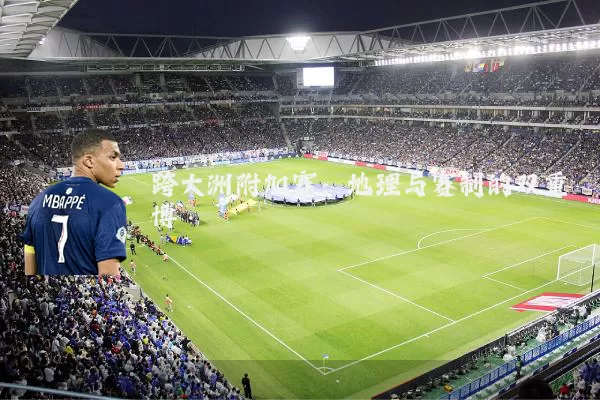 跨大洲附加赛:地理与赛制的双重博弈